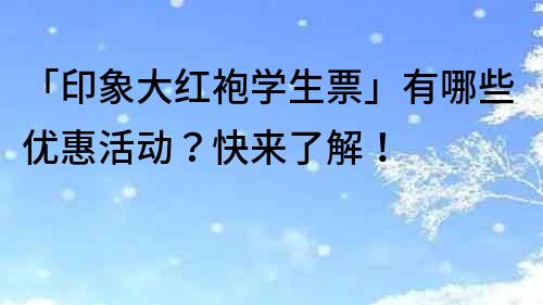 「印象大红袍学生票」有哪些优惠活动？快来了解！