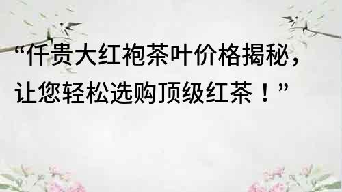 “仟贵大红袍茶叶价格揭秘，让您轻松选购顶级红茶！”