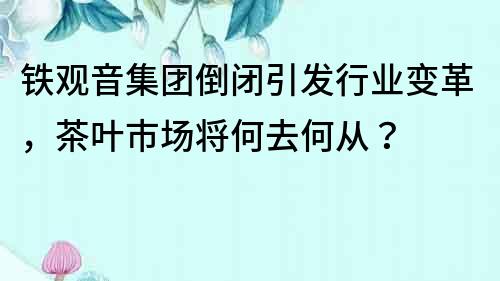 铁观音集团倒闭引发行业变革，茶叶市场将何去何从？