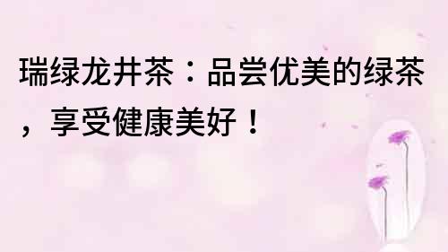 瑞绿龙井茶：品尝优美的绿茶，享受健康美好！