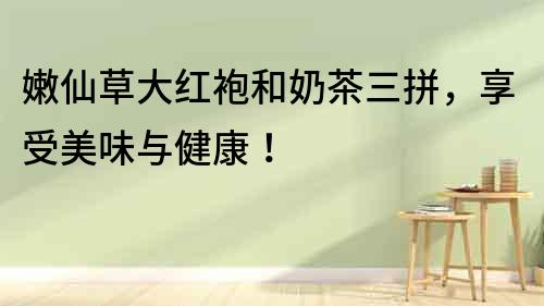 嫩仙草大红袍和奶茶三拼，享受美味与健康！