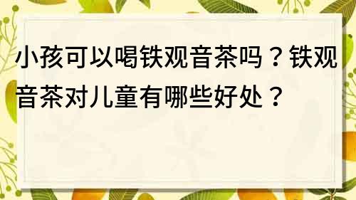 小孩可以喝铁观音茶吗？铁观音茶对儿童有哪些好处？