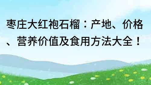 枣庄大红袍石榴：产地、价格、营养价值及食用方法大全！