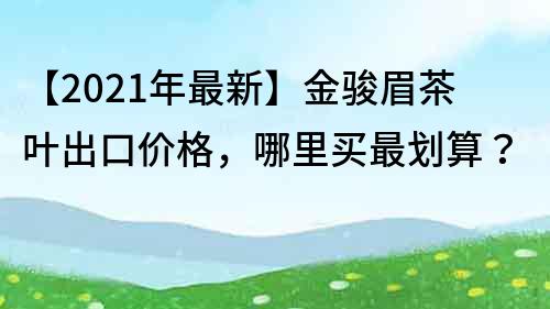 【2022年最新】金骏眉茶叶出口价格，哪里买最划算？