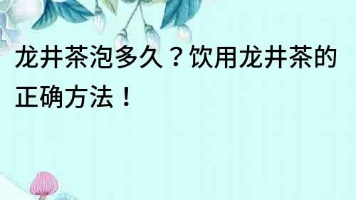 龙井茶泡多久？饮用龙井茶的正确方法！