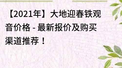 【2021年】大地迎春铁观音价格 - 最新报价及购买渠道推荐！