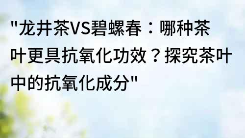 龙井茶VS碧螺春：哪种茶叶更具抗氧化功效？探究茶叶中的抗氧化成分