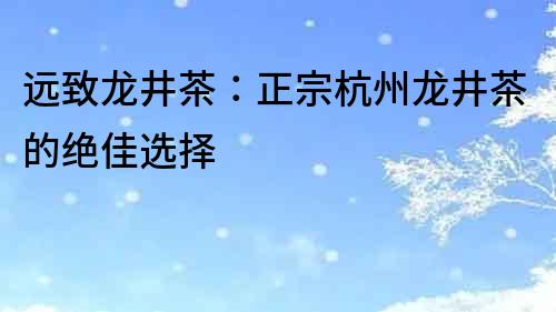 远致龙井茶：正宗杭州龙井茶的绝佳选择