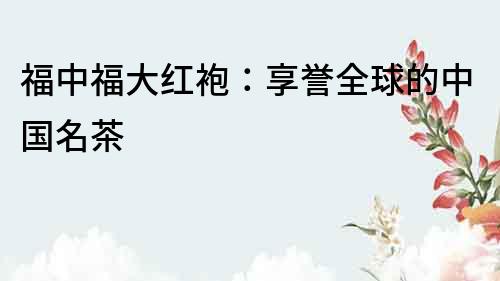 福中福大红袍：享誉全球的中国名茶