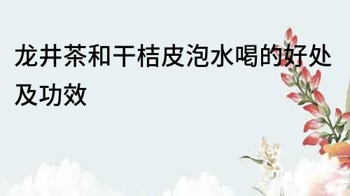 龙井茶和干桔皮泡水喝的好处及功效