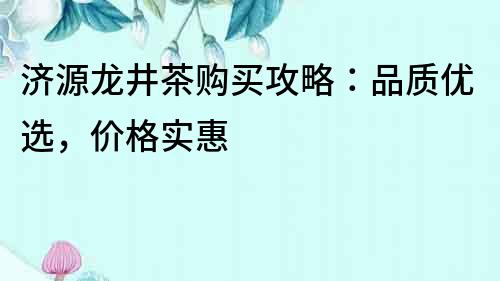 济源龙井茶购买攻略：品质优选，价格实惠