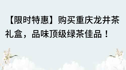 【限时特惠】购买重庆龙井茶礼盒，品味顶级绿茶佳品！