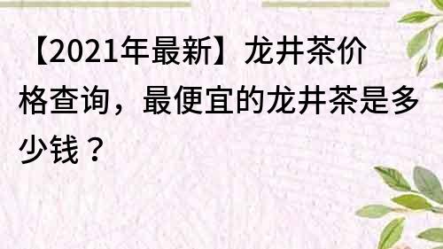 【2021年最新】龙井茶价格查询，最便宜的龙井茶是多少钱？