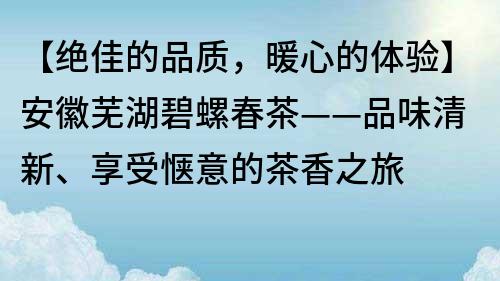 【绝佳的品质,暖心的体验】安徽芜湖碧螺春茶——品味清新、享受惬意的茶香之旅