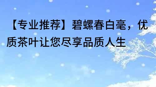 【专业推荐】碧螺春白毫，优质茶叶让您尽享品质人生