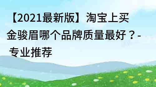 【2021最新版】淘宝上买金骏眉哪个品牌质量最好？- 专业推荐