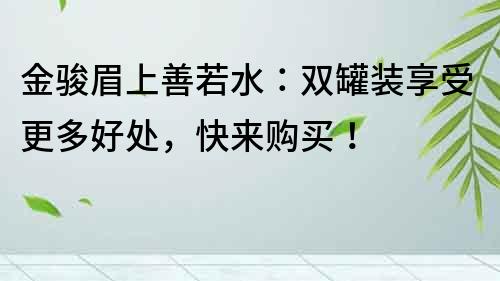 金骏眉上善若水：双罐装享受更多好处，快来购买！