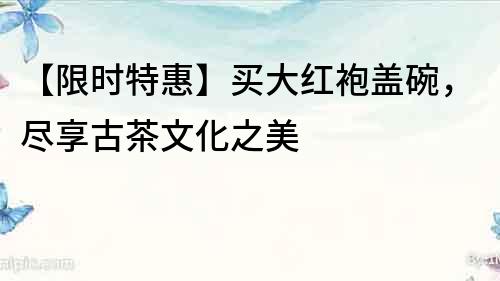 【限时特惠】买大红袍盖碗，尽享古茶文化之美