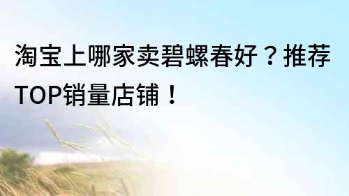 淘宝上哪家卖碧螺春好？推荐TOP销量店铺！