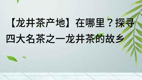 【龙井茶产地】在哪里？探寻四大名茶之一龙井茶的故乡