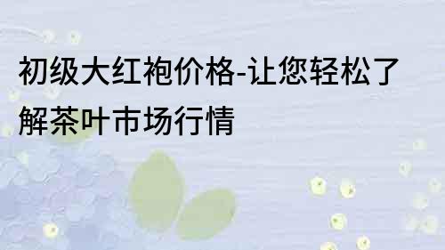 初级大红袍价格-让您轻松了解茶叶市场行情