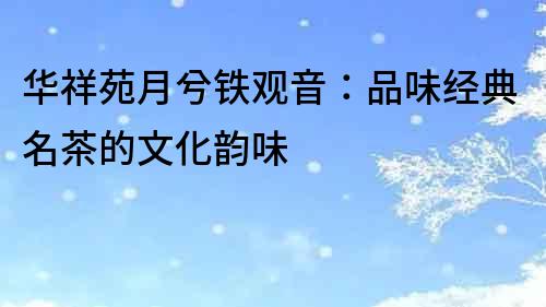 华祥苑月兮铁观音：品味经典名茶的文化韵味