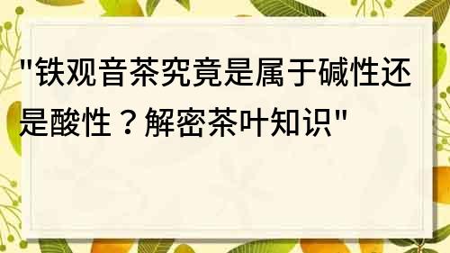 铁观音茶究竟是属于碱性还是酸性？解密茶叶知识