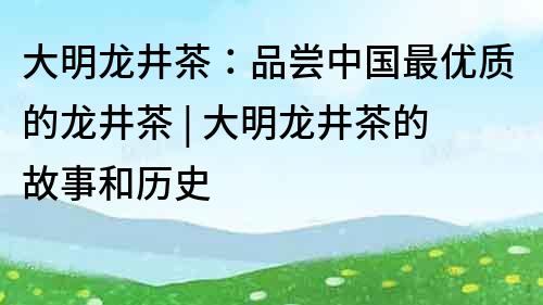 大明龙井茶：品尝中国最优质的龙井茶 | 大明龙井茶的故事和历史
