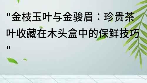 金枝玉叶与金骏眉：珍贵茶叶收藏在木头盒中的保鲜技巧