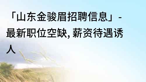 「山东金骏眉招聘信息」- 最新职位空缺, 薪资待遇诱人