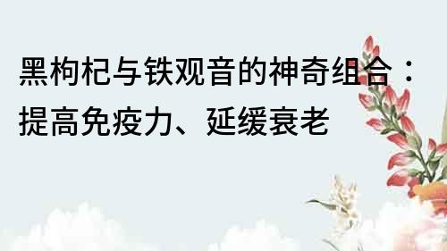 黑枸杞与铁观音的神奇组合：提高免疫力、延缓衰老