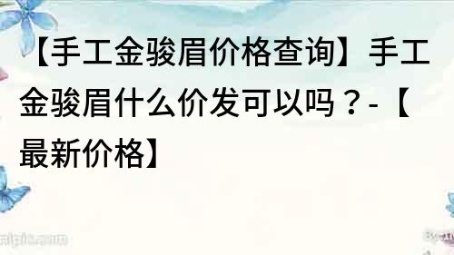 【手工金骏眉价格查询】手工金骏眉什么价发可以吗？-【最新价格】