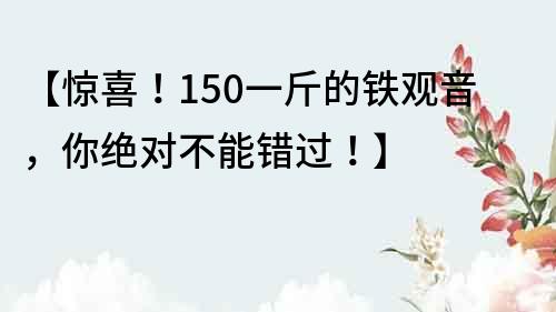 【惊喜！150一斤的铁观音，你绝对不能错过！】