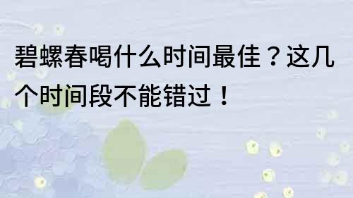 碧螺春喝什么时间最佳？这几个时间段不能错过！