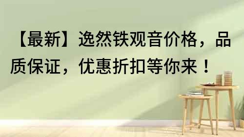 【最新】逸然铁观音价格，品质保证，优惠折扣等你来！
