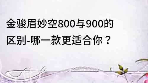 金骏眉妙空800与900的区别-哪一款更适合你？