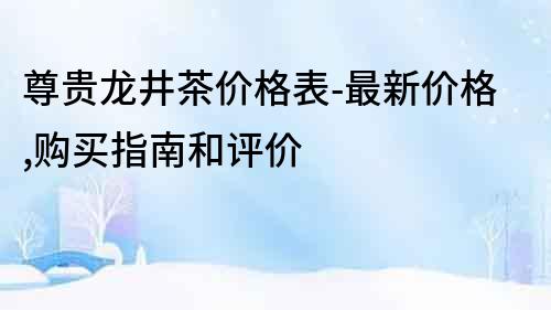 尊贵龙井茶价格表-最新价格,购买指南和评价