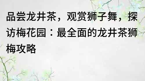 品尝龙井茶，观赏狮子舞，探访梅花园：最全面的龙井茶狮梅攻略