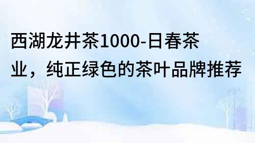 西湖龙井茶1000-日春茶业，纯正绿色的茶叶品牌推荐