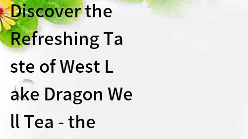 Discover the Refreshing Taste of West Lake Dragon Well Tea - the Best Green Tea from China