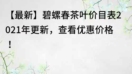【最新】碧螺春茶叶价目表2022年更新，查看优惠价格！