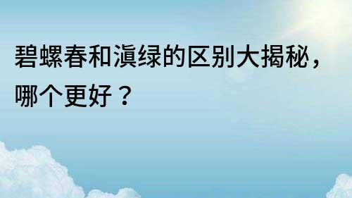 碧螺春和滇绿的区别大揭秘，哪个更好？
