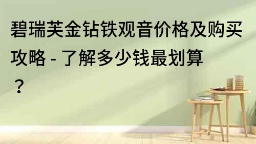 碧瑞芙金钻铁观音价格及购买攻略 - 了解多少钱最划算？
