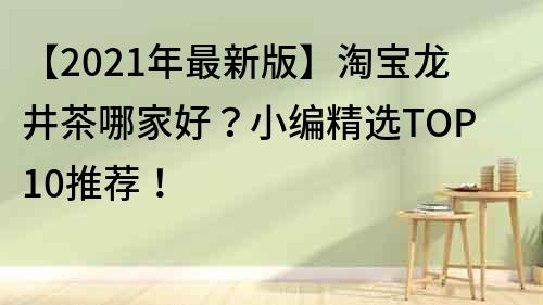 【2021年最新版】淘宝龙井茶哪家好？小编精选TOP10推荐！