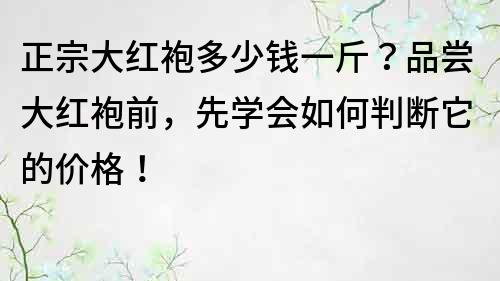 正宗大红袍多少钱一斤？品尝大红袍前，先学会如何判断它的价格！