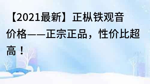 【2022最新】正枞铁观音价格——正宗正品，性价比超高！