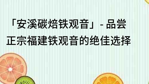 「安溪碳焙铁观音」- 品尝正宗福建铁观音的绝佳选择