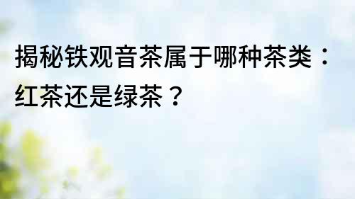 揭秘铁观音茶属于哪种茶类：红茶还是绿茶？