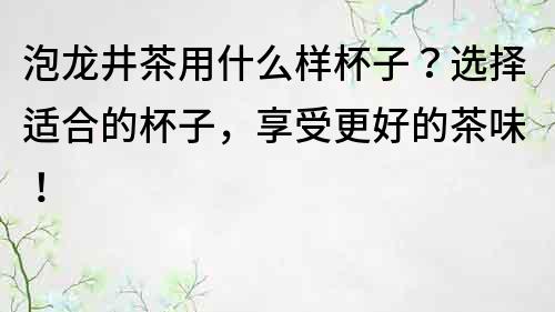 泡龙井茶用什么样杯子？选择适合的杯子，享受更好的茶味！