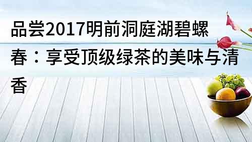 品尝2017明前洞庭湖碧螺春：享受顶级绿茶的美味与清香